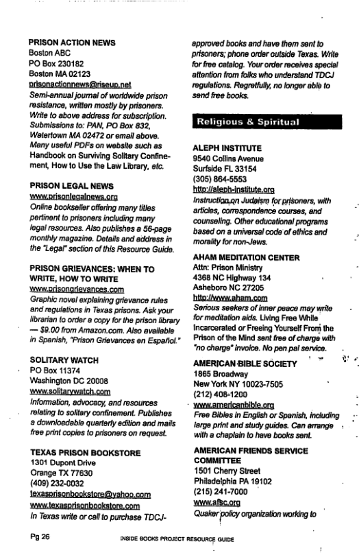 PRISON ACTION NEWS Boston ABC PO Box 230162 Boston MA02123 nriscnacionnews @riseun.net Som-annual journal of wordwide prison rosistance, writtan mosty by pisoners. Wiite 0 above adoress for subscripton. Submissions to: PAN, PO Box 832, Watertown MA 02472 or email above. Many usoful POFs on websilo such as Handbook on Survving Soltary Confine- ment, How 1o Use the Law Library, etc. PRISON LEGAL NEWS ‘wwworisonlegalnews.org Oniine bookssfr offering many tes portinent o prisoners inclcing many g resources. Aiso publishes a 56-pags monthly magazine, Details and adress in the "Lagar"section of this Resource Guide. PRISON GRIEVANCES: WHEN TO WRITE, HOW TO WRITE ‘o orisongrievances.com ‘Graphic novel explaining grievance rules ‘and reguistions in Texas prisons. Ask your librarian to order a copy for the prison fibrary — $9.00 from Amazon,com. Also available ‘SOLITARY WATCH PO Box 11374 Washington DC 20008 wwesoltarywaich.com Informaton, edvocacy, and resources rolatig to softery confinement. Publishos downioadable quarterly edition and mails roe print copies to prisoners on request. ‘TEXAS PRISON BOOKSTORE 1301 Dupont Drive Orange TX 77630 (409) 2320032 lexasorisonbookstore@yehoo.com ‘o exasprisonbooksiors.com In Texas write or cal o purchase TDCU- Pazs ‘approved books and have thom sont to prisoners; phone order outside Texas. Wils for froe catalog. Your ordor roceives special attenton from folks who understand TDCJ ‘roguistions. Regretfufy, no longer able fo sond e books. R Spiritual ALEPH INSTITUTE 9540 Collins Avenue Suriside FL 33154 (305) 864-5563 hito/aleptrinstiute.ora Insiruction.qn Judsism for risoners, with artices, comospondance courses, and ‘counsaing. Other educational programs based on a universal cod of thics and moraity for non~Jews. AHAM MEDITATION CENTER Attn: Prison Ministry 4368 NC Highway 134 Asheboro NC 27205 hitofewwsham.com Soricus seekrs of imar poace may wrie for maditaton ads. Living Froe Whie Incarcerated or Freeing Yourself From the Prison of the Mind sont rea of cherge with "o charge” invoice. No pen pel service. AMERICAN BIBLE SOCIETY 1865 Broadway New York NY 100237505 (212) 4081200 yowamercanbible.ory Froe Bibles in Englsh or Spanish, including e print and study uidos. Can amange - Wwith a chaplain o have books sent. AMERICAN FRIENDS SERVICE. coMMITTEE 1501 Cherry Street Phiadelphia PA 19102 (215) 241-7000 winadicon ‘Quaker poly organization working to o eioE 800K pROZCT REBOUNCE GuE